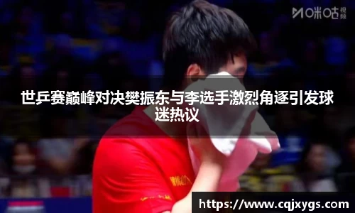 世乒赛巅峰对决樊振东与李选手激烈角逐引发球迷热议